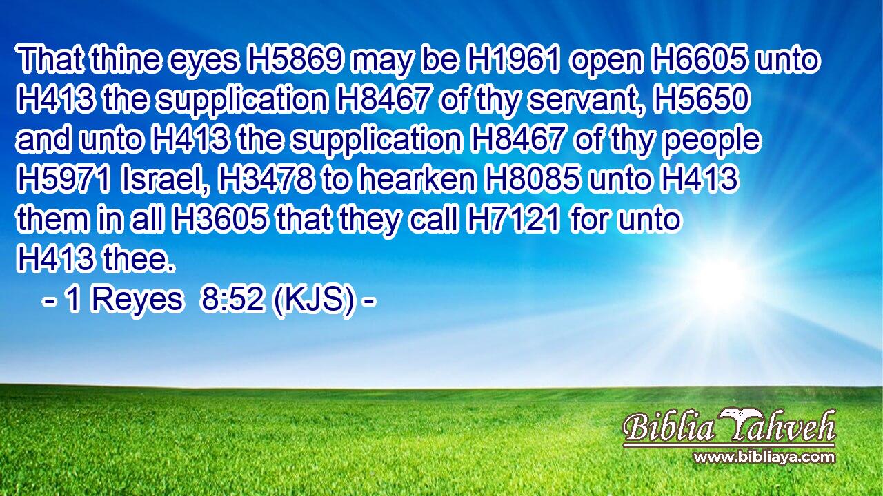 That thine eyes H5869 may be H1961 open H6605 unto H413 the supplication H8467 of thy servant, H5650 and unto H413 the supplication H8467 of thy people H5971 Israel, H3478 to hearken H8085 unto H413 them in all H3605 that they call H7121 for unto H413 thee.