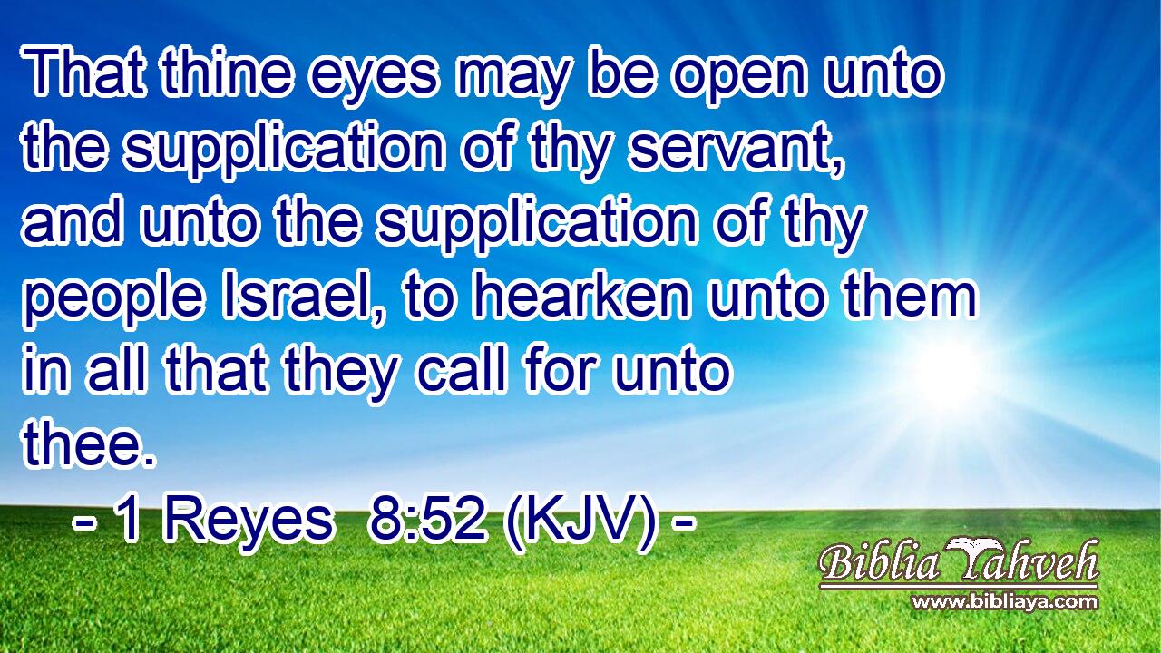 That thine eyes may be open unto the supplication of thy servant, and unto the supplication of thy people Israel, to hearken unto them in all that they call for unto thee.