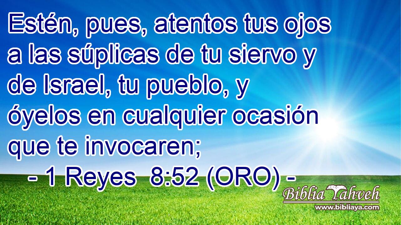  Estén, pues, atentos tus ojos a las súplicas de tu siervo y de Israel, tu pueblo, y óyelos en cualquier ocasión que te invocaren; 