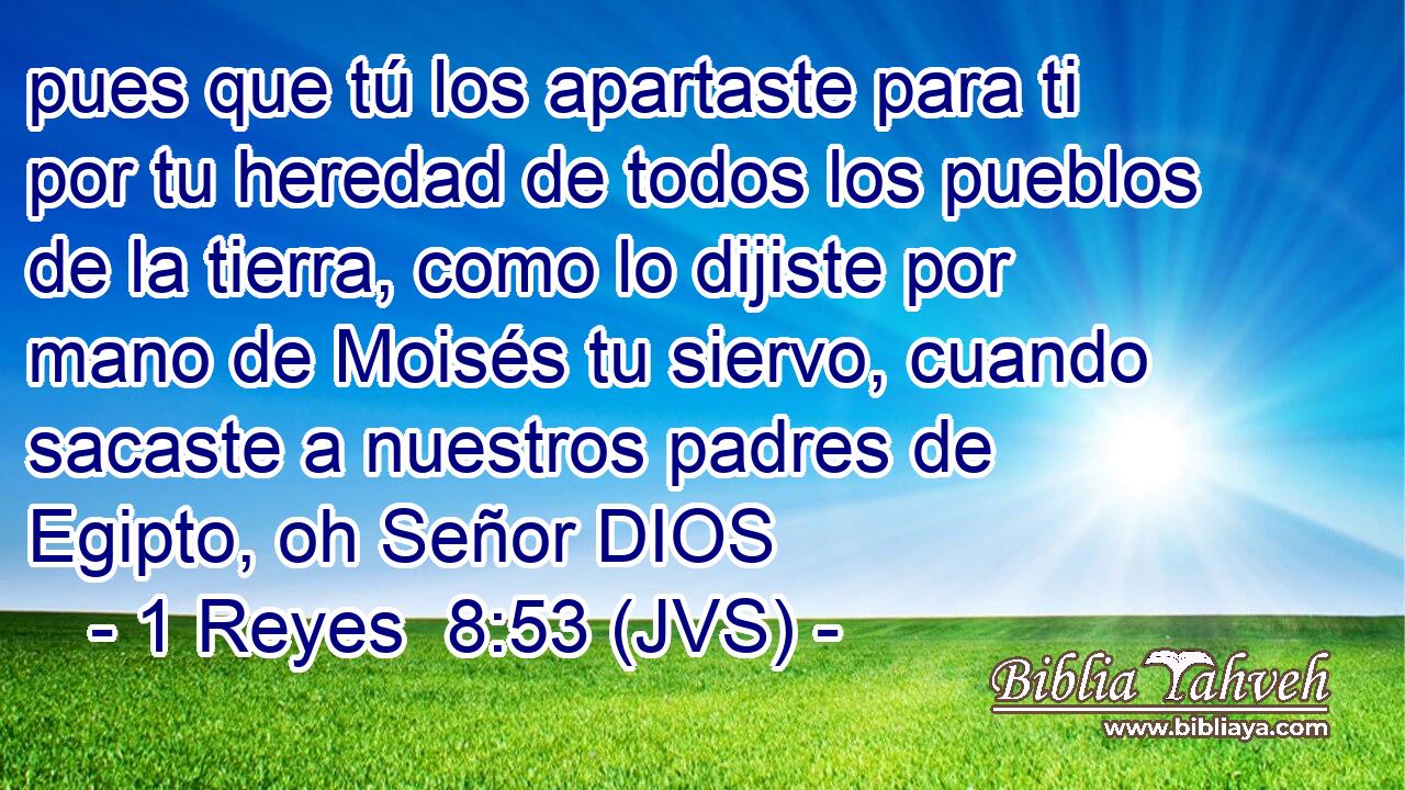 pues que tú los apartaste para ti por tu heredad de todos los pueblos de la tierra, como lo dijiste por mano de Moisés tu siervo, cuando sacaste a nuestros padres de Egipto, oh Señor DIOS