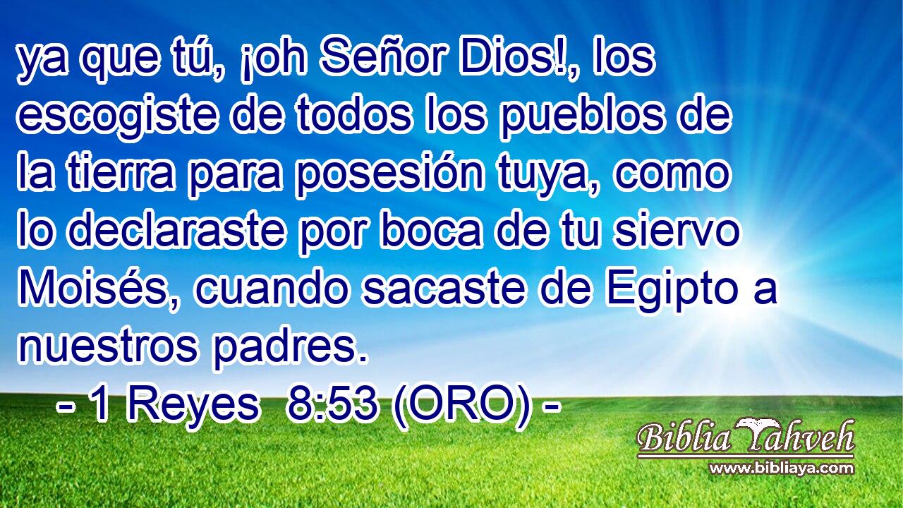  ya que tú, ¡oh Señor Dios!, los escogiste de todos los pueblos de la tierra para posesión tuya, como lo declaraste por boca de tu siervo Moisés, cuando sacaste de Egipto a nuestros padres. 