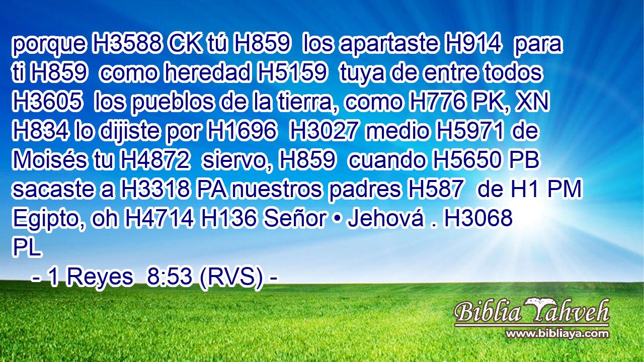 porque H3588 CK tú H859  los apartaste H914  para ti H859  como heredad H5159  tuya de entre todos H3605  los pueblos de la tierra, como H776 PK, XN H834 lo dijiste por H1696  H3027 medio H5971 de Moisés tu H4872  siervo, H859  cuando H5650 PB sacaste a H3318 PA nuestros padres H587  de H1 PM Egipto, oh H4714 H136 Señor • Jehová . H3068 PL 