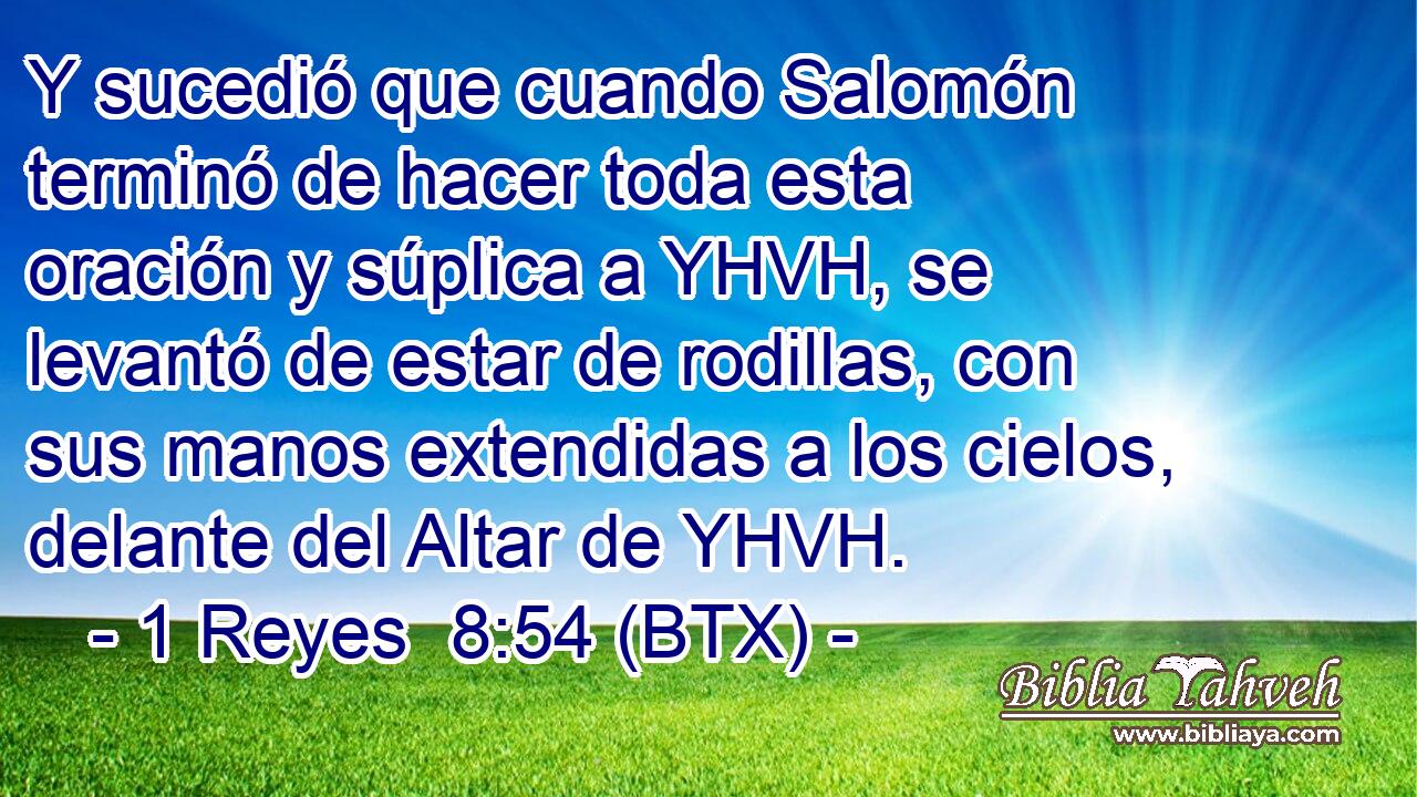 Y sucedió que cuando Salomón terminó de hacer toda esta oración y súplica a YHVH, se levantó de estar de rodillas, con sus manos extendidas a los cielos, delante del Altar de YHVH.