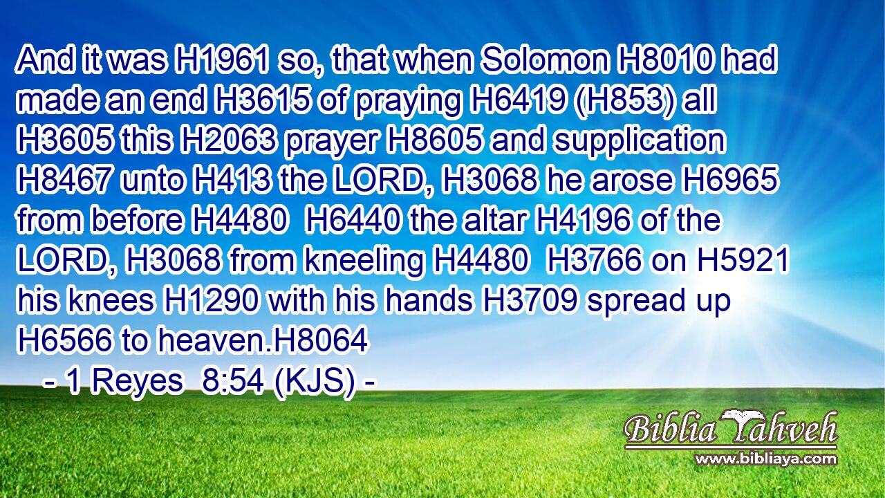 And it was H1961 so, that when Solomon H8010 had made an end H3615 of praying H6419 (H853) all H3605 this H2063 prayer H8605 and supplication H8467 unto H413 the LORD, H3068 he arose H6965 from before H4480  H6440 the altar H4196 of the LORD, H3068 from kneeling H4480  H3766 on H5921 his knees H1290 with his hands H3709 spread up H6566 to heaven.H8064
