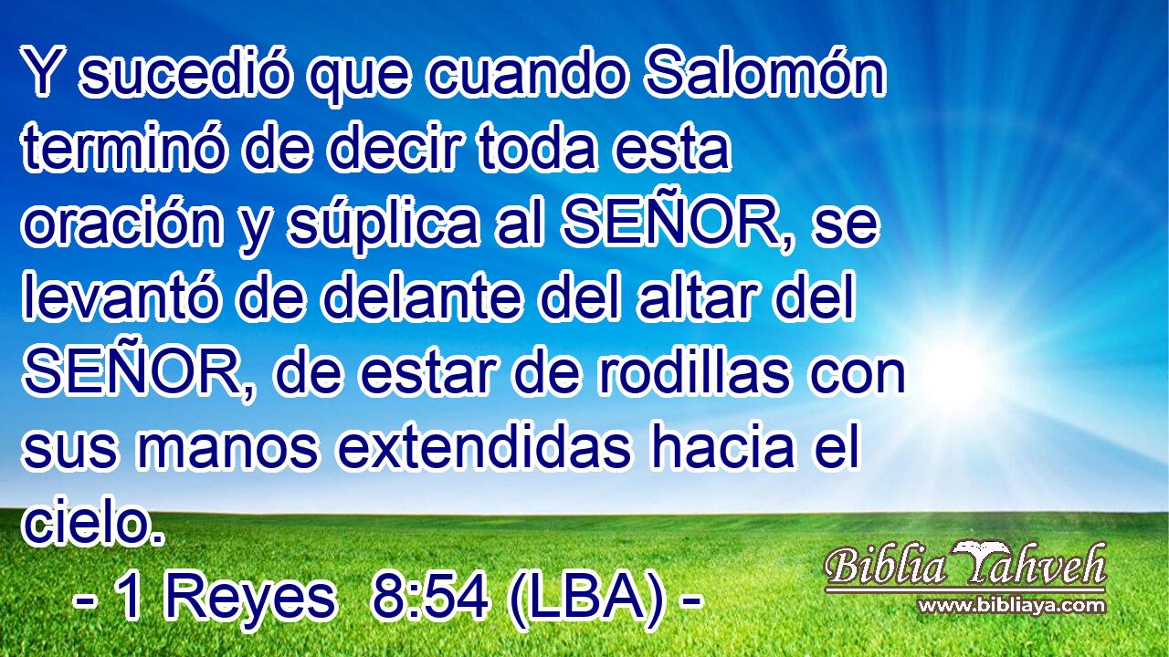 Y sucedió que cuando Salomón terminó de decir toda esta oración y súplica al SEÑOR, se levantó de delante del altar del SEÑOR, de estar de rodillas con sus manos extendidas hacia el cielo.