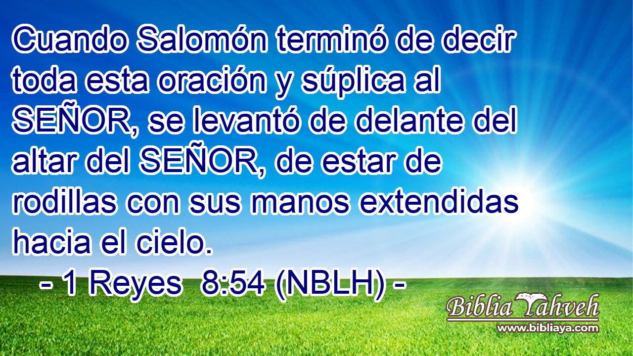  Cuando Salomón terminó de decir toda esta oración y súplica al SEÑOR, se levantó de delante del altar del SEÑOR, de estar de rodillas con sus manos extendidas hacia el cielo. 