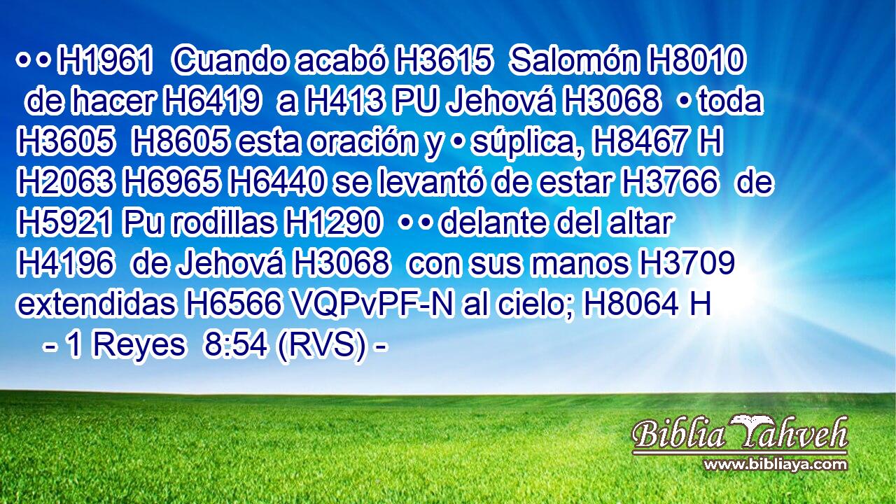 • • H1961  Cuando acabó H3615  Salomón H8010  de hacer H6419  a H413 PU Jehová H3068  • toda H3605  H8605 esta oración y • súplica, H8467 H H2063 H6965 H6440 se levantó de estar H3766  de H5921 Pu rodillas H1290  • • delante del altar H4196  de Jehová H3068  con sus manos H3709  extendidas H6566 VQPvPF-N al cielo; H8064 H 