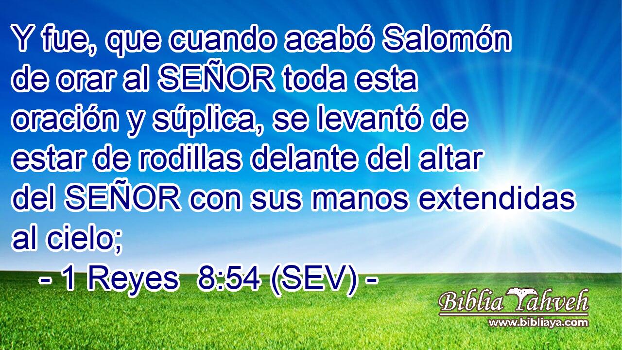 Y fue, que cuando acabó Salomón de orar al SEÑOR toda esta oración y súplica, se levantó de estar de rodillas delante del altar del SEÑOR con sus manos extendidas al cielo;