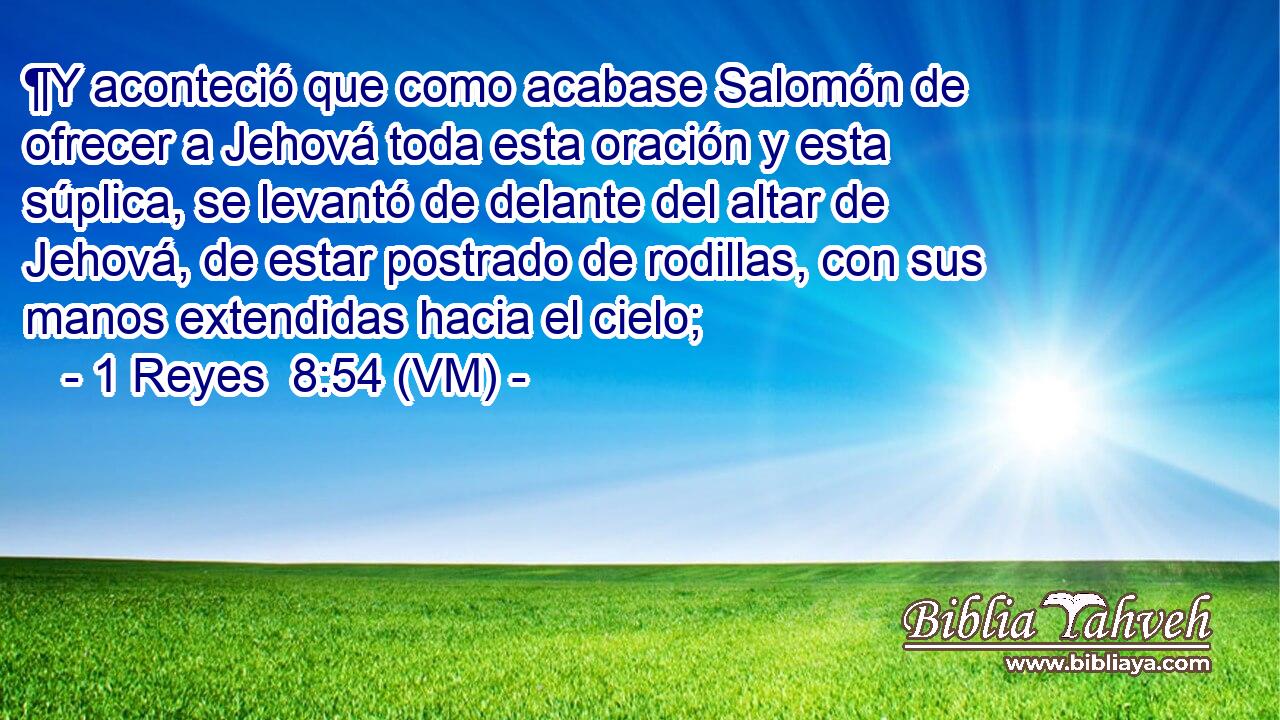  ¶Y aconteció que como acabase Salomón de ofrecer a Jehová toda esta oración y esta súplica, se levantó de delante del altar de Jehová, de estar postrado de rodillas, con sus manos extendidas hacia el cielo; 
