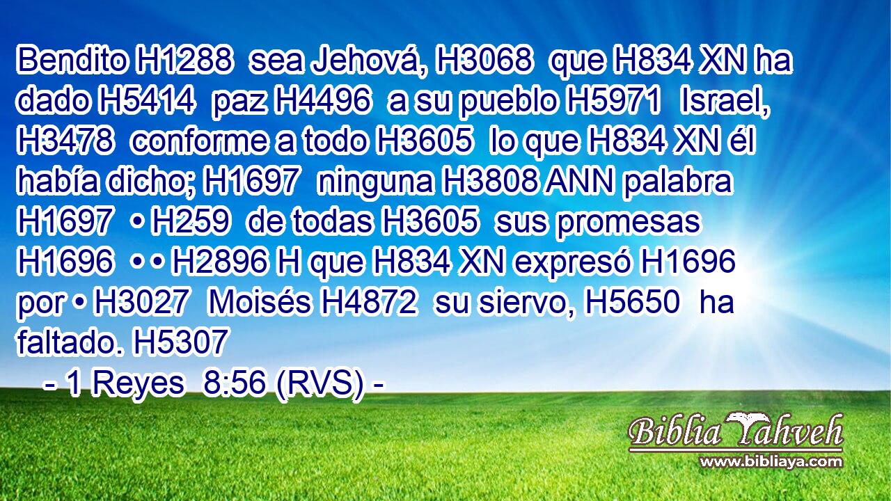 Bendito H1288  sea Jehová, H3068  que H834 XN ha dado H5414  paz H4496  a su pueblo H5971  Israel, H3478  conforme a todo H3605  lo que H834 XN él había dicho; H1697  ninguna H3808 ANN palabra H1697  • H259  de todas H3605  sus promesas H1696  • • H2896 H que H834 XN expresó H1696  por • H3027  Moisés H4872  su siervo, H5650  ha faltado. H5307  