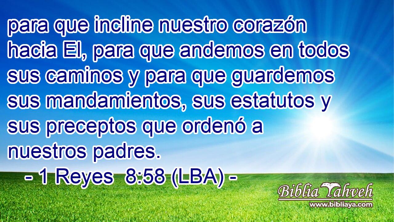 para que incline nuestro corazón hacia El, para que andemos en todos sus caminos y para que guardemos sus mandamientos, sus estatutos y sus preceptos que ordenó a nuestros padres.
