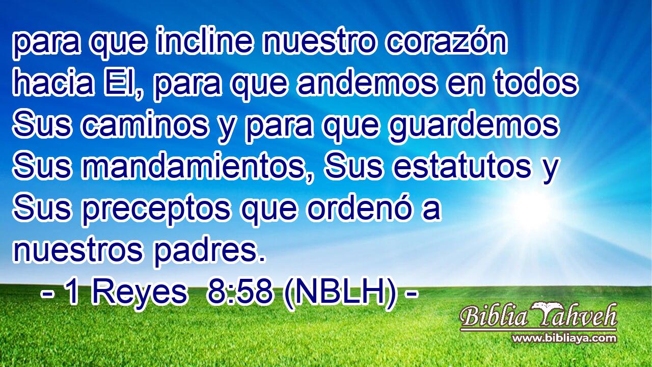  para que incline nuestro corazón hacia El, para que andemos en todos Sus caminos y para que guardemos Sus mandamientos, Sus estatutos y Sus preceptos que ordenó a nuestros padres. 
