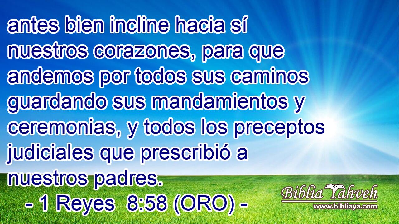  antes bien incline hacia sí nuestros corazones, para que andemos por todos sus caminos guardando sus mandamientos y ceremonias, y todos los preceptos judiciales que prescribió a nuestros padres. 