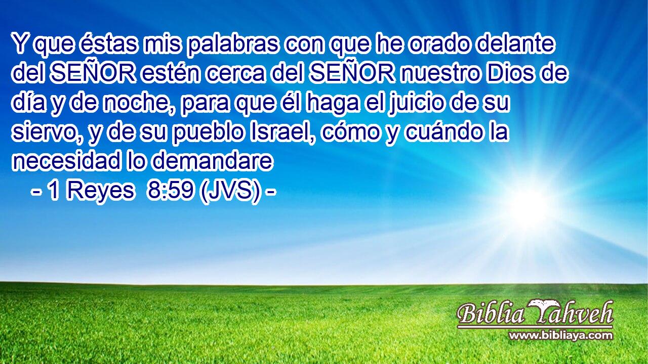 Y que éstas mis palabras con que he orado delante del SEÑOR estén cerca del SEÑOR nuestro Dios de día y de noche, para que él haga el juicio de su siervo, y de su pueblo Israel, cómo y cuándo la necesidad lo demandare