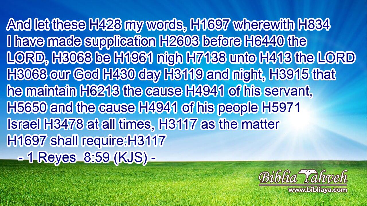 And let these H428 my words, H1697 wherewith H834 I have made supplication H2603 before H6440 the LORD, H3068 be H1961 nigh H7138 unto H413 the LORD H3068 our God H430 day H3119 and night, H3915 that he maintain H6213 the cause H4941 of his servant, H5650 and the cause H4941 of his people H5971 Israel H3478 at all times, H3117 as the matter H1697 shall require:H3117