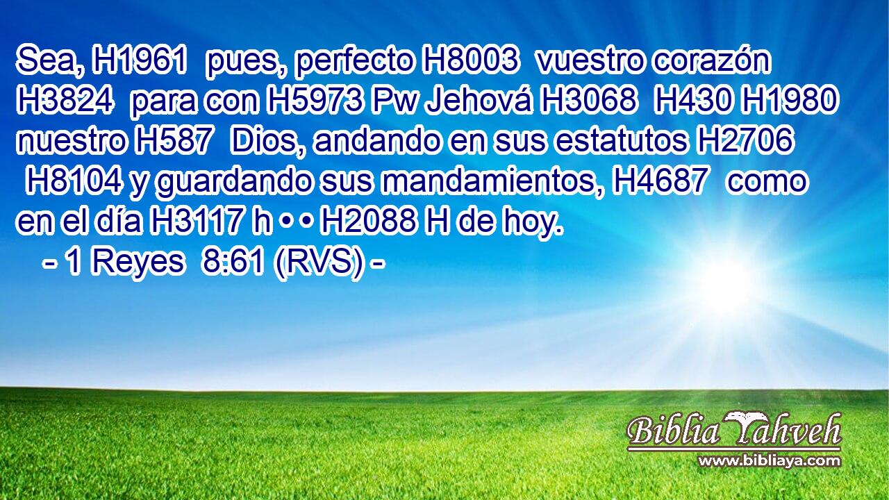 Sea, H1961  pues, perfecto H8003  vuestro corazón H3824  para con H5973 Pw Jehová H3068  H430 H1980 nuestro H587  Dios, andando en sus estatutos H2706  H8104 y guardando sus mandamientos, H4687  como en el día H3117 h • • H2088 H de hoy. 