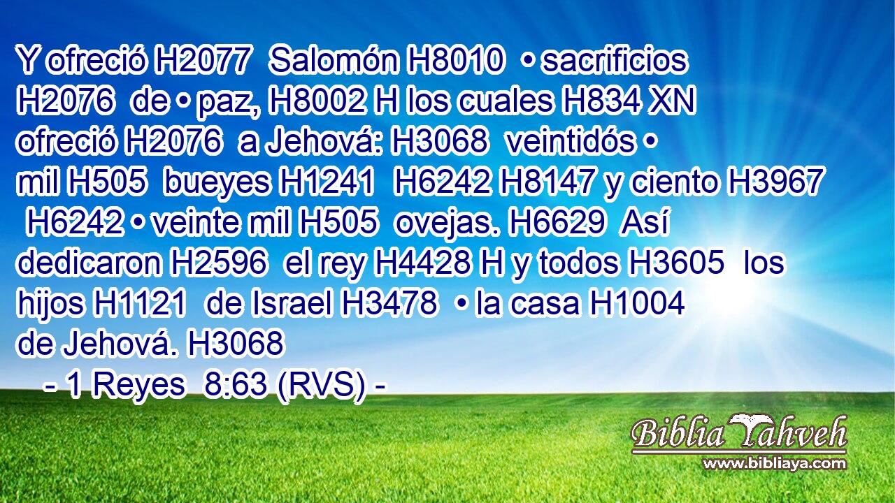 Y ofreció H2077  Salomón H8010  • sacrificios H2076  de • paz, H8002 H los cuales H834 XN ofreció H2076  a Jehová: H3068  veintidós • mil H505  bueyes H1241  H6242 H8147 y ciento H3967  H6242 • veinte mil H505  ovejas. H6629  Así dedicaron H2596  el rey H4428 H y todos H3605  los hijos H1121  de Israel H3478  • la casa H1004  de Jehová. H3068  