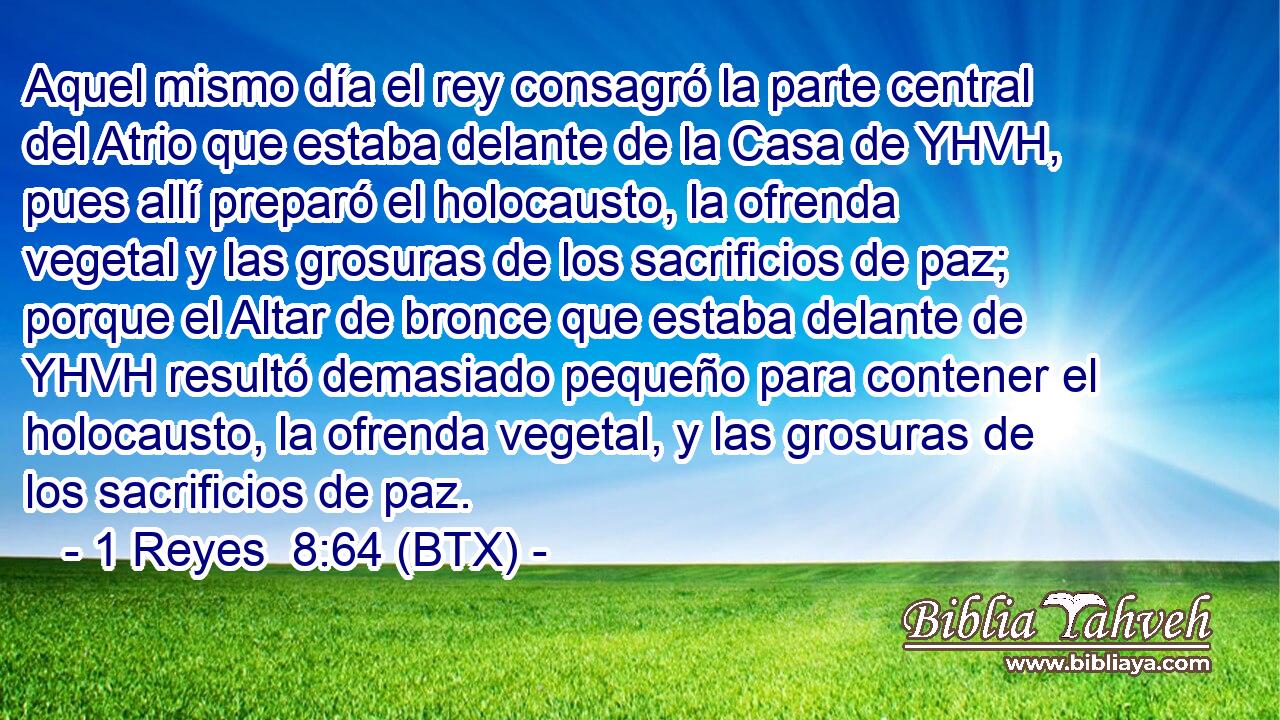 Aquel mismo día el rey consagró la parte central del Atrio que estaba delante de la Casa de YHVH, pues allí preparó el holocausto, la ofrenda vegetal y las grosuras de los sacrificios de paz; porque el Altar de bronce que estaba delante de YHVH resultó demasiado pequeño para contener el holocausto, la ofrenda vegetal, y las grosuras de los sacrificios de paz.