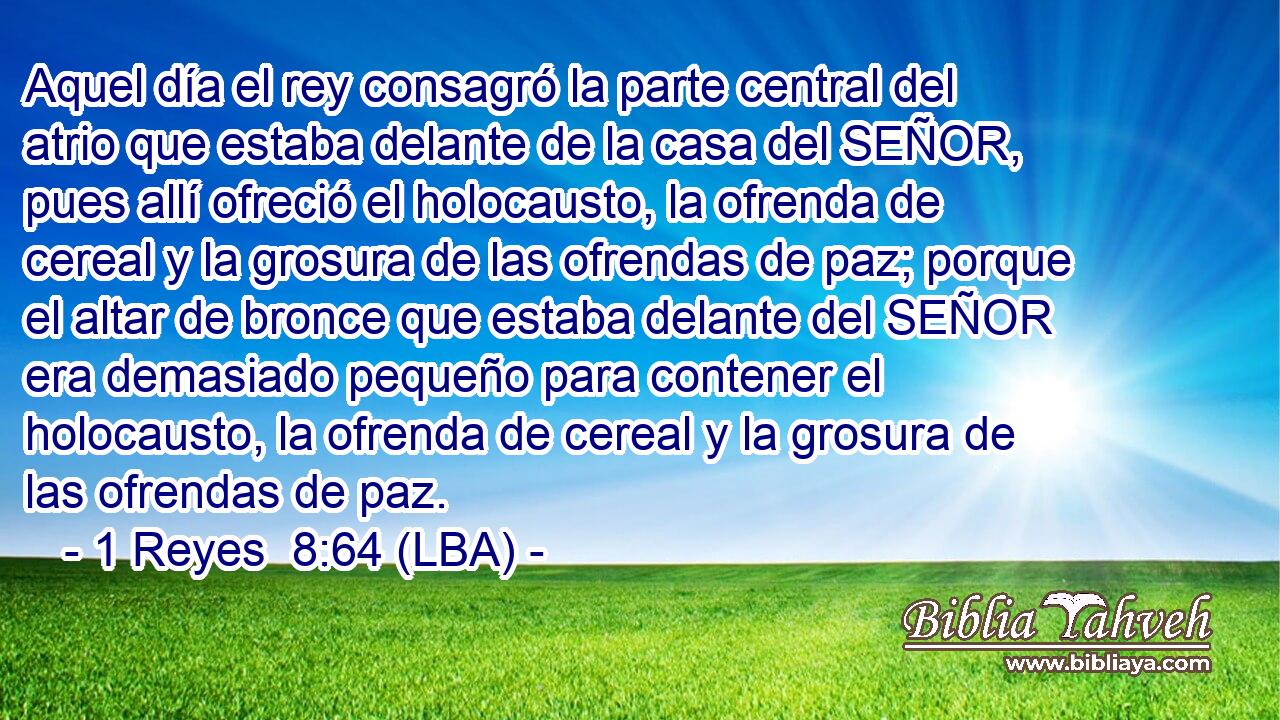Aquel día el rey consagró la parte central del atrio que estaba delante de la casa del SEÑOR, pues allí ofreció el holocausto, la ofrenda de cereal y la grosura de las ofrendas de paz; porque el altar de bronce que estaba delante del SEÑOR era demasiado pequeño para contener el holocausto, la ofrenda de cereal y la grosura de las ofrendas de paz.