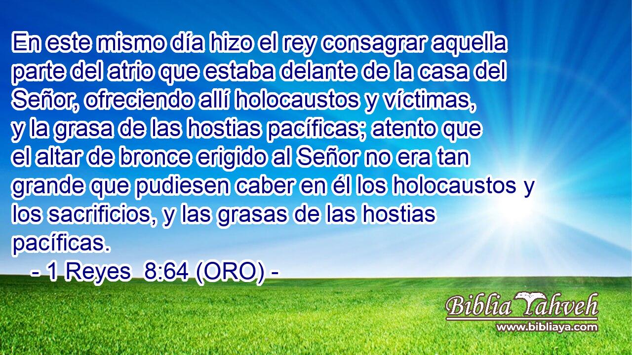  En este mismo día hizo el rey consagrar aquella parte del atrio que estaba delante de la casa del Señor, ofreciendo allí holocaustos y víctimas, y la grasa de las hostias pacíficas; atento que el altar de bronce erigido al Señor no era tan grande que pudiesen caber en él los holocaustos y los sacrificios, y las grasas de las hostias pacíficas. 