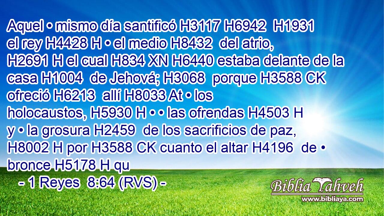 Aquel • mismo día santificó H3117 H6942  H1931 el rey H4428 H • el medio H8432  del atrio, H2691 H el cual H834 XN H6440 estaba delante de la casa H1004  de Jehová; H3068  porque H3588 CK ofreció H6213  allí H8033 At • los holocaustos, H5930 H • • las ofrendas H4503 H y • la grosura H2459  de los sacrificios de paz, H8002 H por H3588 CK cuanto el altar H4196  de • bronce H5178 H qu