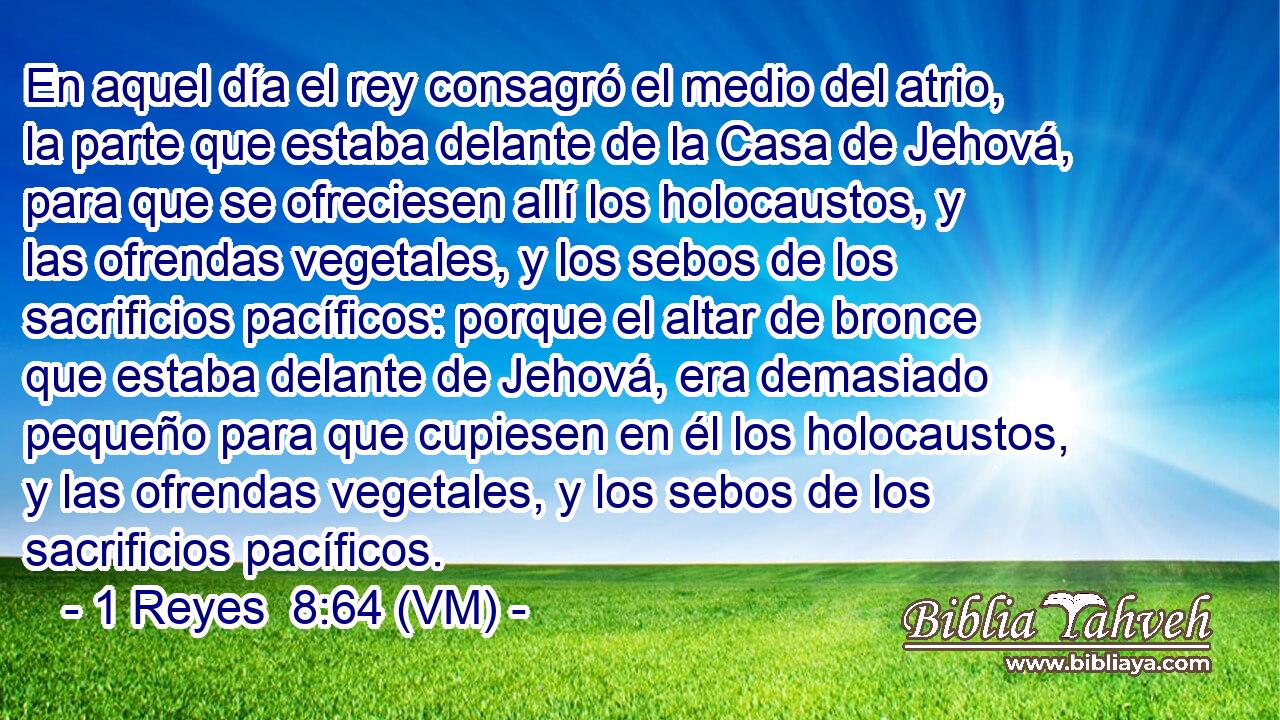  En aquel día el rey consagró el medio del atrio, la parte que estaba delante de la Casa de Jehová, para que se ofreciesen allí los holocaustos, y las ofrendas vegetales, y los sebos de los sacrificios pacíficos: porque el altar de bronce que estaba delante de Jehová, era demasiado pequeño para que cupiesen en él los holocaustos, y las ofrendas vegetales, y los sebos de los sacrificios pacíficos. 