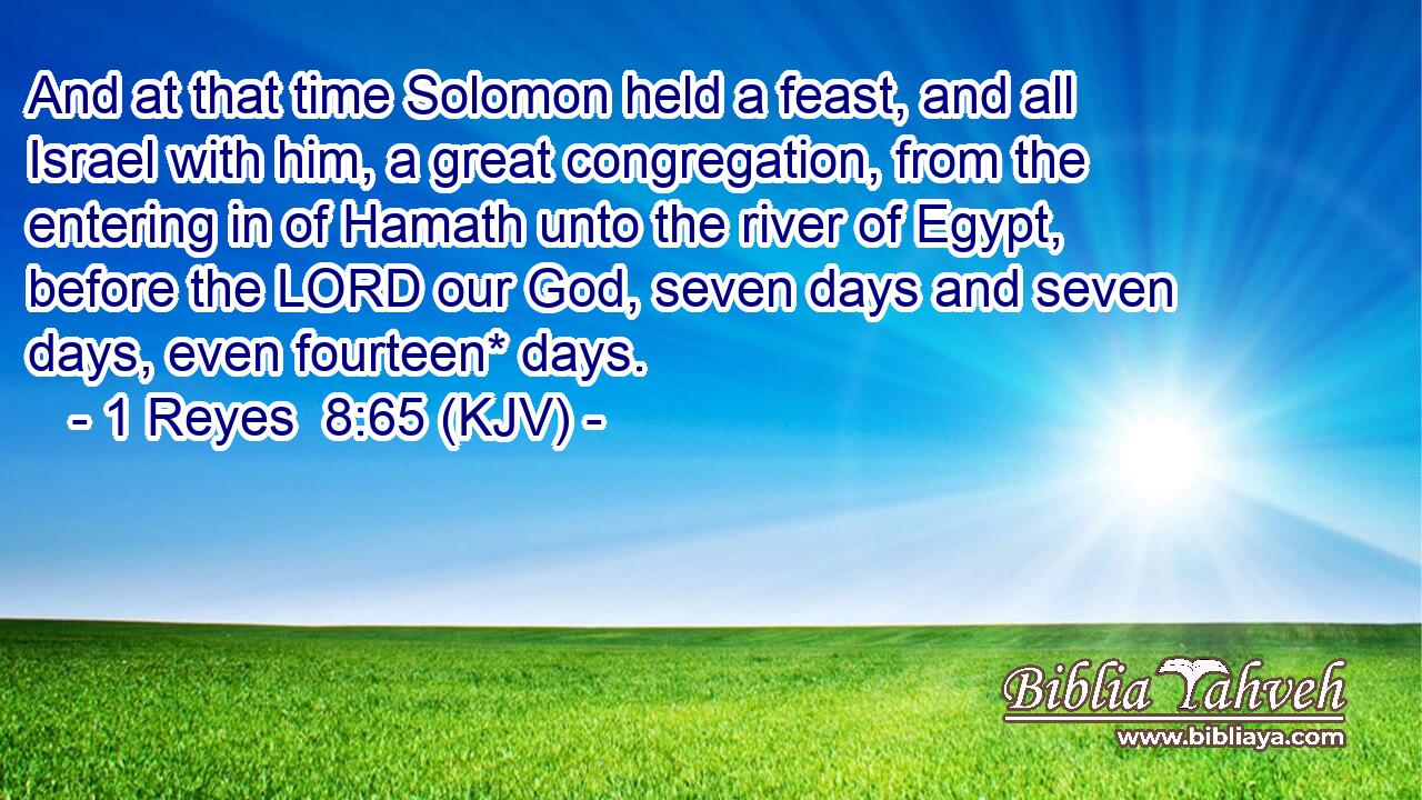 And at that time Solomon held a feast, and all Israel with him, a great congregation, from the entering in of Hamath unto the river of Egypt, before the LORD our God, seven days and seven days, even fourteen* days.