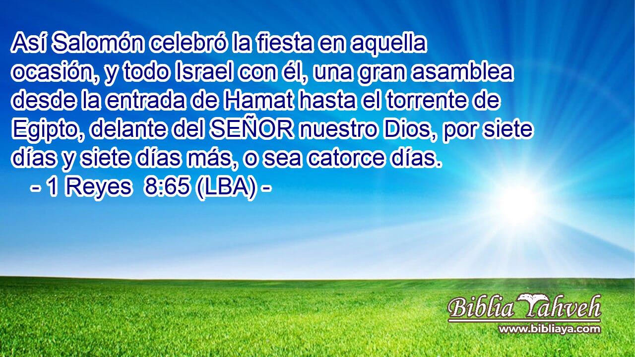 Así Salomón celebró la fiesta en aquella ocasión, y todo Israel con él, una gran asamblea desde la entrada de Hamat hasta el torrente de Egipto, delante del SEÑOR nuestro Dios, por siete días y siete días más, o sea catorce días.