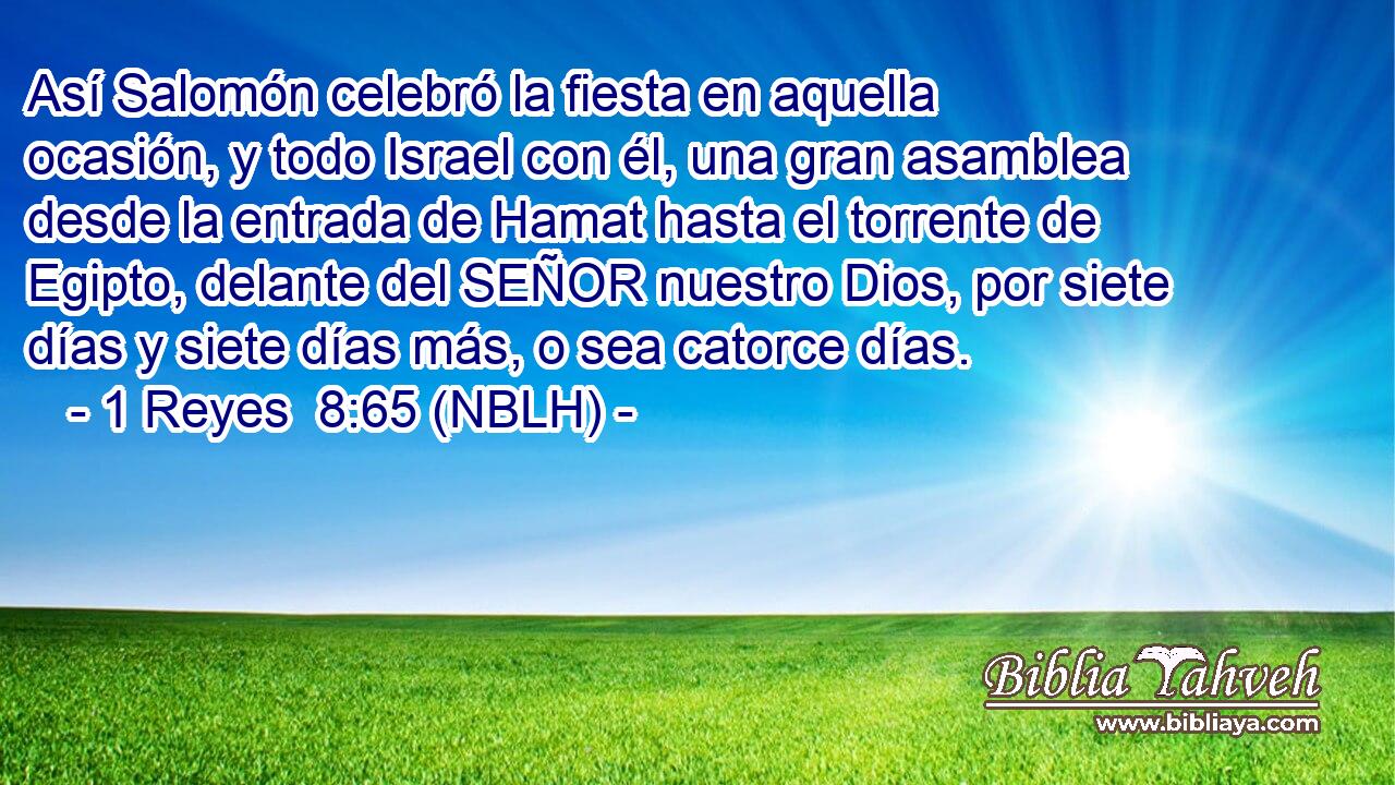  Así Salomón celebró la fiesta en aquella ocasión, y todo Israel con él, una gran asamblea desde la entrada de Hamat hasta el torrente de Egipto, delante del SEÑOR nuestro Dios, por siete días y siete días más, o sea catorce días. 