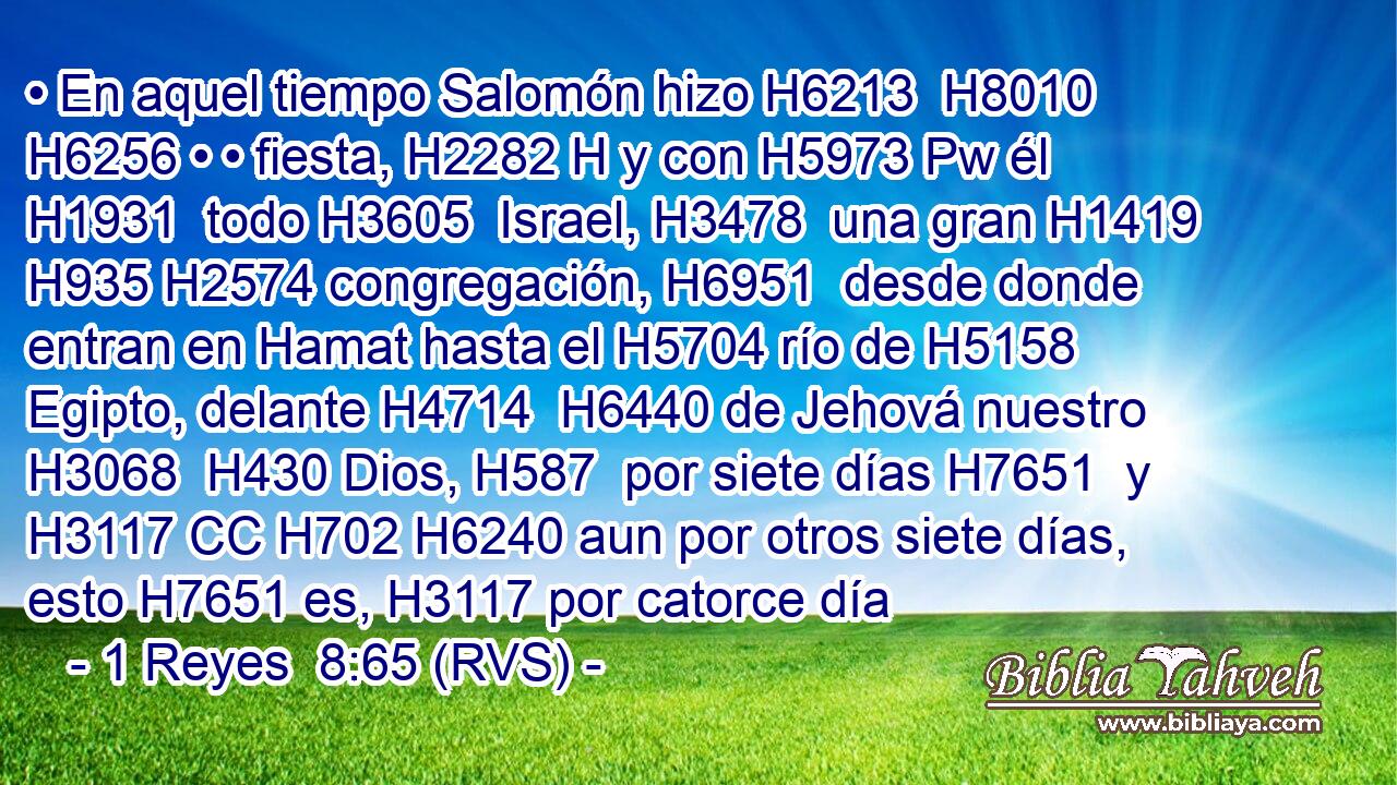 • En aquel tiempo Salomón hizo H6213  H8010 H6256 • • fiesta, H2282 H y con H5973 Pw él H1931  todo H3605  Israel, H3478  una gran H1419  H935 H2574 congregación, H6951  desde donde entran en Hamat hasta el H5704 río de H5158 Egipto, delante H4714  H6440 de Jehová nuestro H3068  H430 Dios, H587  por siete días H7651  y H3117 CC H702 H6240 aun por otros siete días, esto H7651 es, H3117 por catorce día