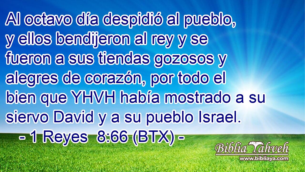 Al octavo día despidió al pueblo, y ellos bendijeron al rey y se fueron a sus tiendas gozosos y alegres de corazón, por todo el bien que YHVH había mostrado a su siervo David y a su pueblo Israel.