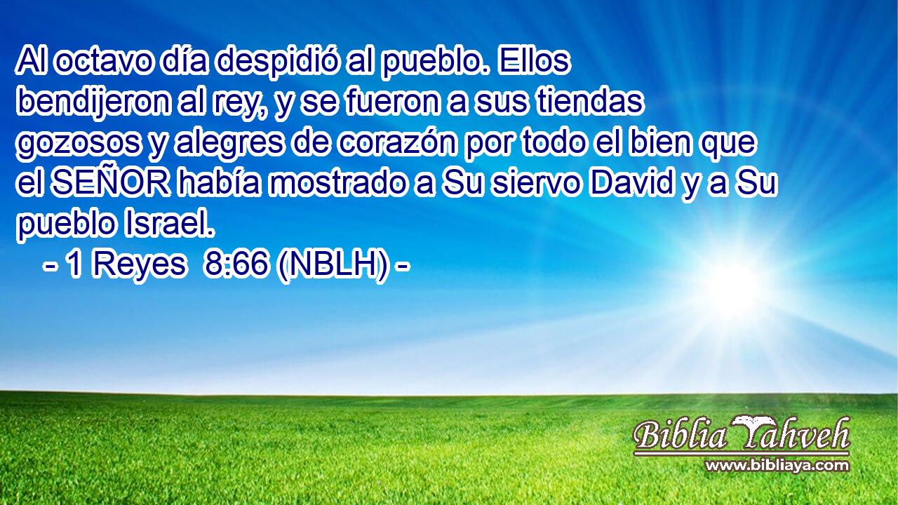  Al octavo día despidió al pueblo. Ellos bendijeron al rey, y se fueron a sus tiendas gozosos y alegres de corazón por todo el bien que el SEÑOR había mostrado a Su siervo David y a Su pueblo Israel. 