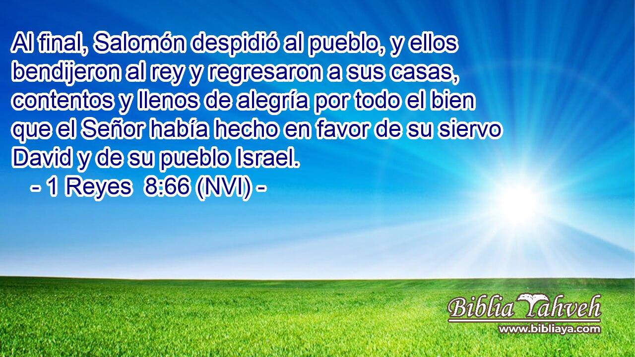  Al final, Salomón despidió al pueblo, y ellos bendijeron al rey y regresaron a sus casas, contentos y llenos de alegría por todo el bien que el Señor había hecho en favor de su siervo David y de su pueblo Israel. 