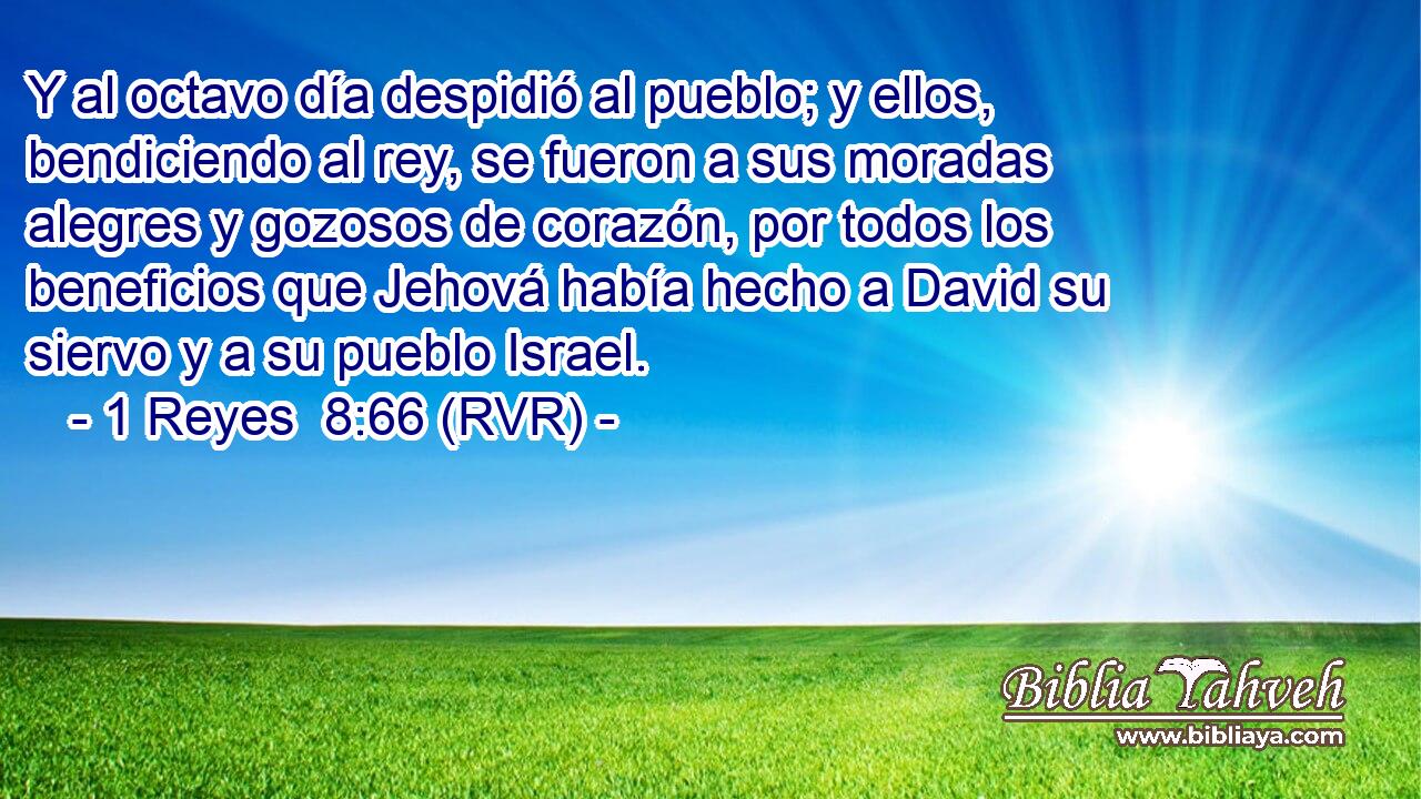 Y al octavo día despidió al pueblo; y ellos, bendiciendo al rey, se fueron a sus moradas alegres y gozosos de corazón, por todos los beneficios que Jehová había hecho a David su siervo y a su pueblo Israel.