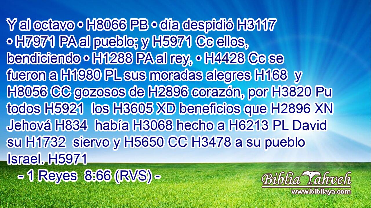 Y al octavo • H8066 PB • día despidió H3117  • H7971 PA al pueblo; y H5971 Cc ellos, bendiciendo • H1288 PA al rey, • H4428 Cc se fueron a H1980 PL sus moradas alegres H168  y H8056 CC gozosos de H2896 corazón, por H3820 Pu todos H5921  los H3605 XD beneficios que H2896 XN Jehová H834  había H3068 hecho a H6213 PL David su H1732  siervo y H5650 CC H3478 a su pueblo Israel. H5971  