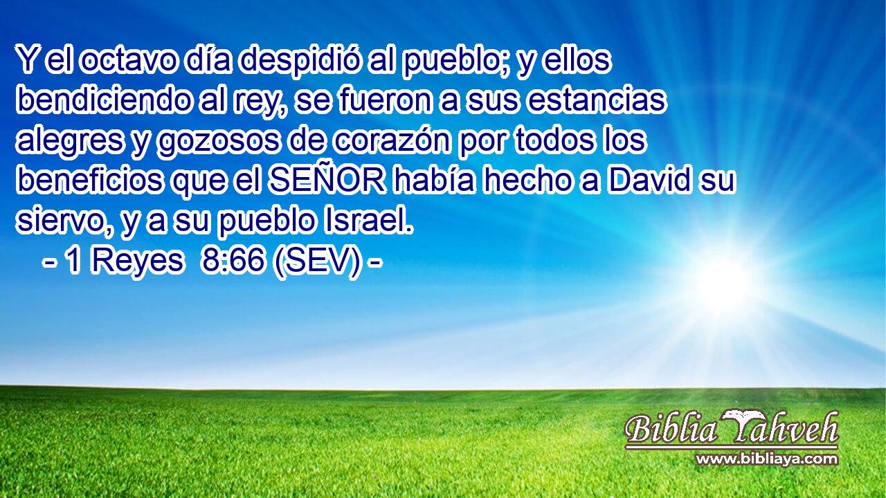 Y el octavo día despidió al pueblo; y ellos bendiciendo al rey, se fueron a sus estancias alegres y gozosos de corazón por todos los beneficios que el SEÑOR había hecho a David su siervo, y a su pueblo Israel.