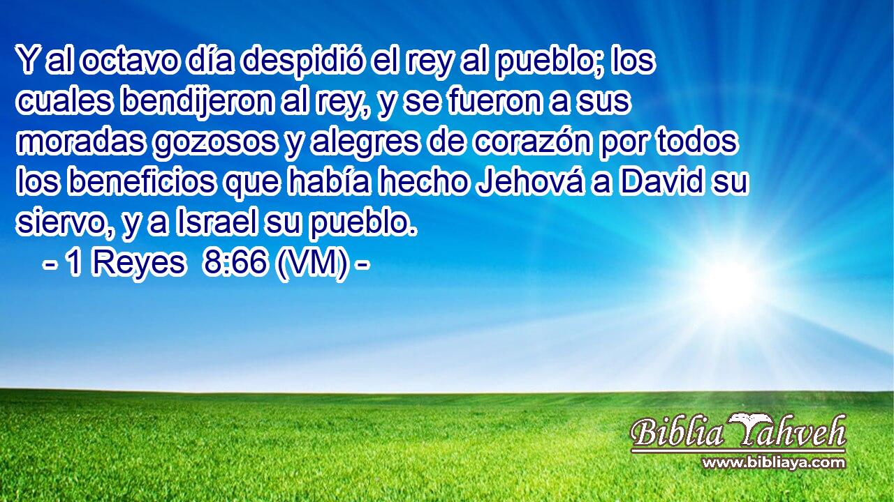 Y al octavo día despidió el rey al pueblo; los cuales bendijeron al rey, y se fueron a sus moradas gozosos y alegres de corazón por todos los beneficios que había hecho Jehová a David su siervo, y a Israel su pueblo. 