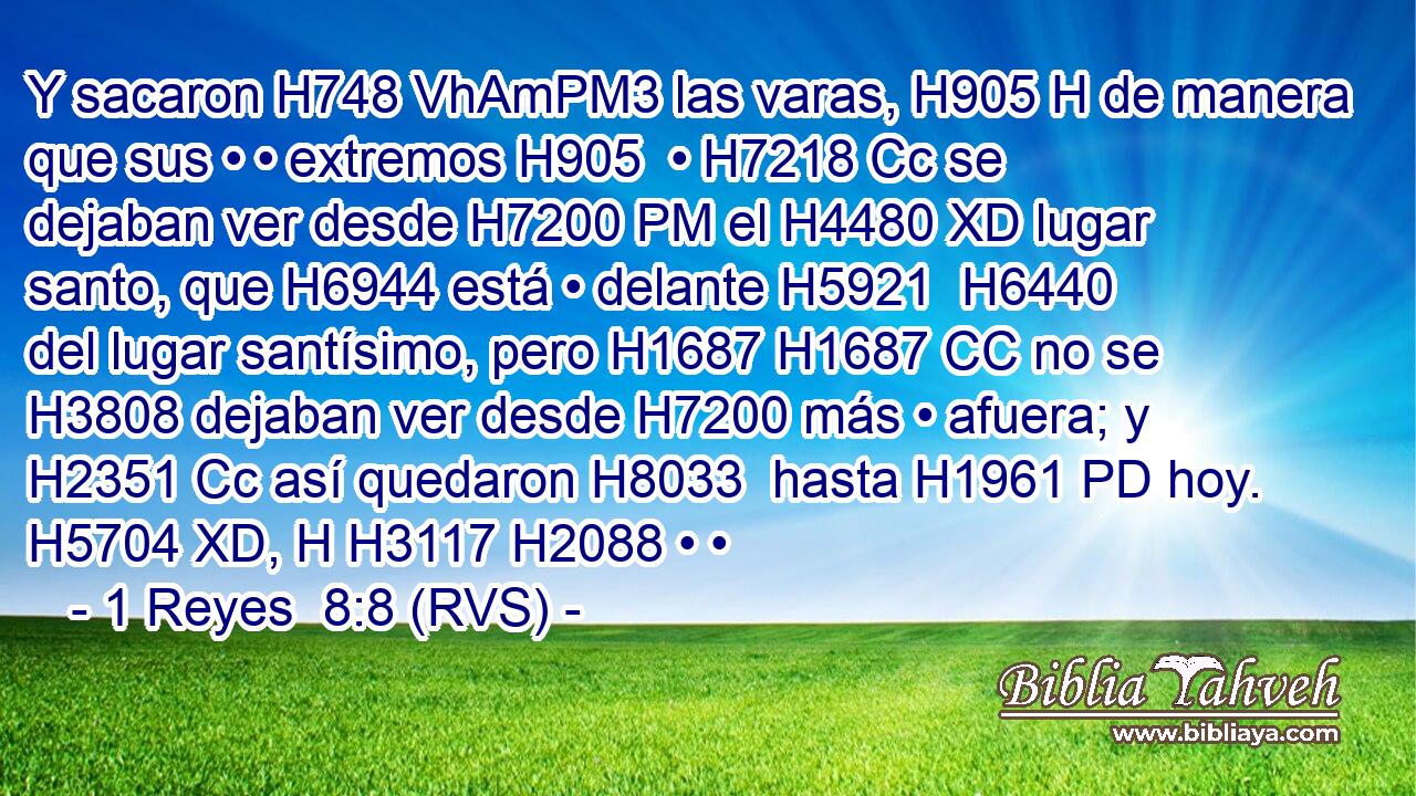 Y sacaron H748 VhAmPM3 las varas, H905 H de manera que sus • • extremos H905  • H7218 Cc se dejaban ver desde H7200 PM el H4480 XD lugar santo, que H6944 está • delante H5921  H6440 del lugar santísimo, pero H1687 H1687 CC no se H3808 dejaban ver desde H7200 más • afuera; y H2351 Cc así quedaron H8033  hasta H1961 PD hoy. H5704 XD, H H3117 H2088 • • 