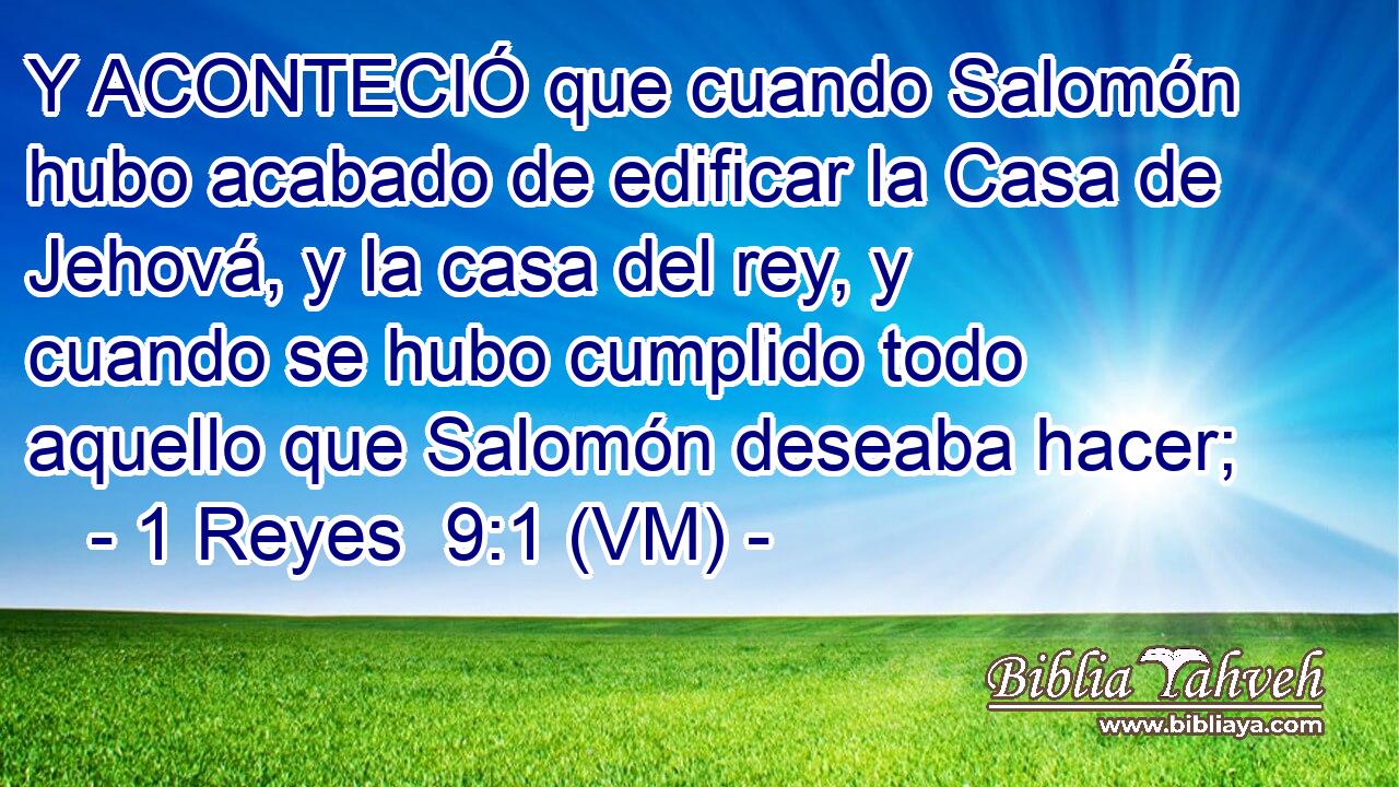  Y ACONTECIÓ que cuando Salomón hubo acabado de edificar la Casa de Jehová, y la casa del rey, y cuando se hubo cumplido todo aquello que Salomón deseaba hacer; 
