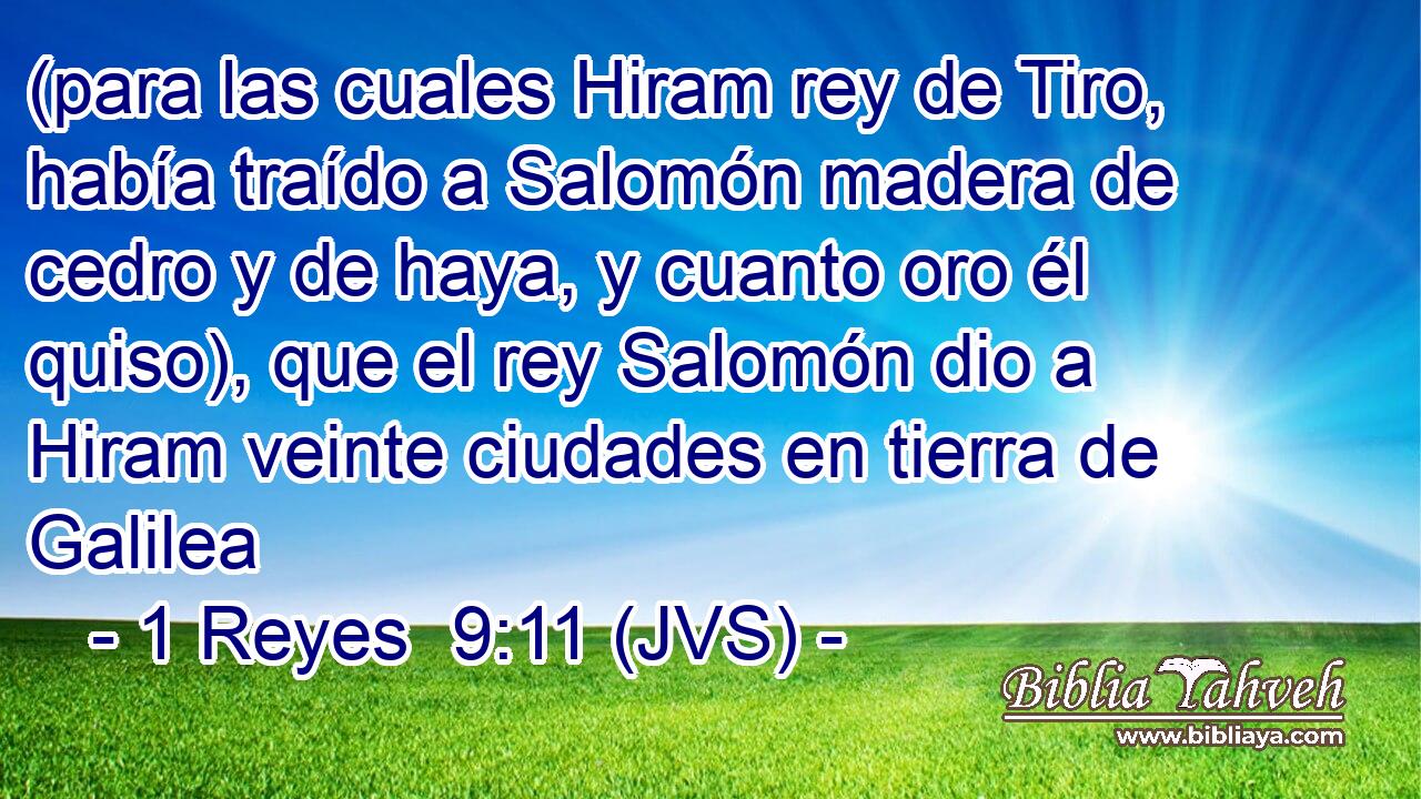 (para las cuales Hiram rey de Tiro, había traído a Salomón madera de cedro y de haya, y cuanto oro él quiso), que el rey Salomón dio a Hiram veinte ciudades en tierra de Galilea