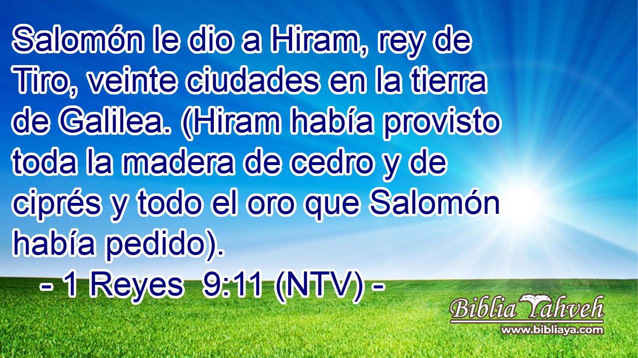 Salomón le dio a Hiram, rey de Tiro, veinte ciudades en la tierra de Galilea. (Hiram había provisto toda la madera de cedro y de ciprés y todo el oro que Salomón había pedido).