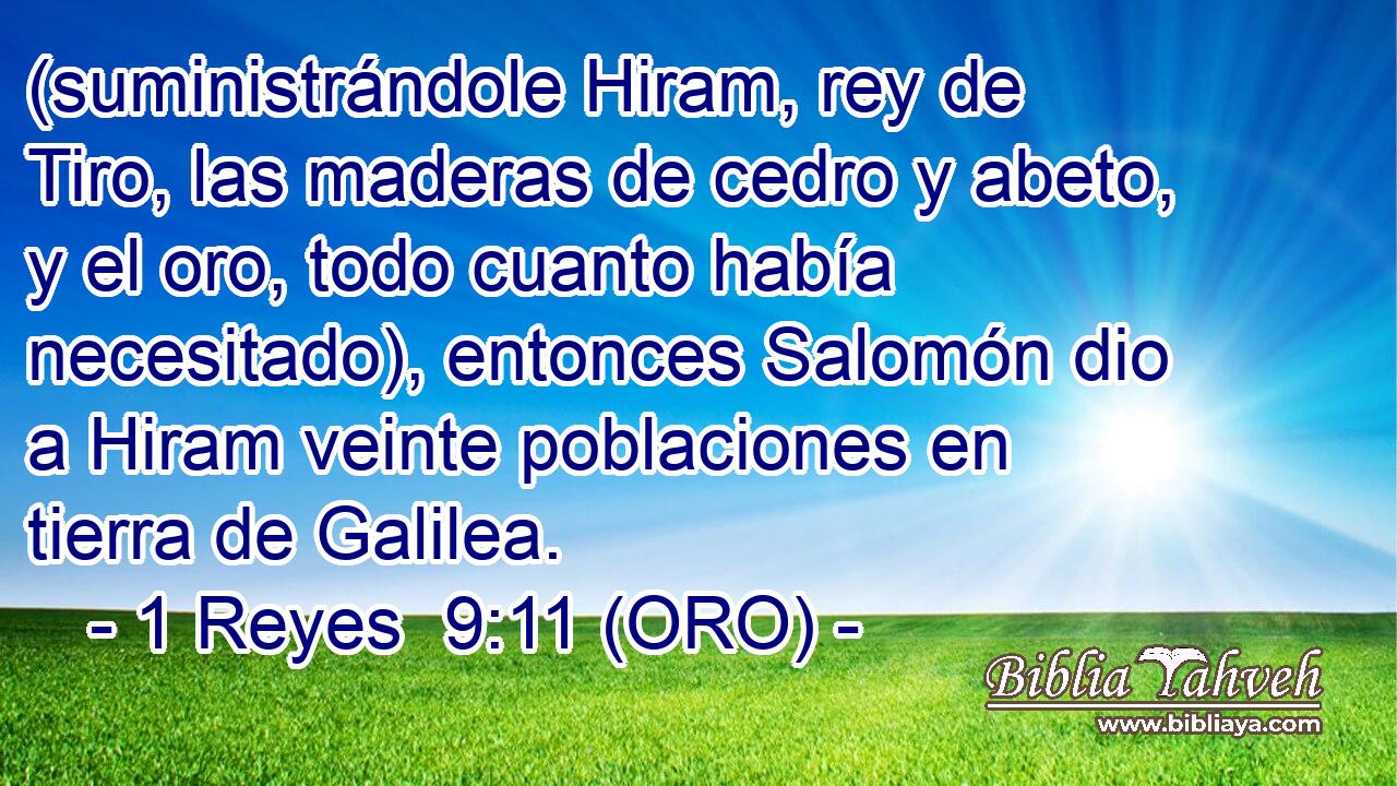  (suministrándole Hiram, rey de Tiro, las maderas de cedro y abeto, y el oro, todo cuanto había necesitado), entonces Salomón dio a Hiram veinte poblaciones en tierra de Galilea. 
