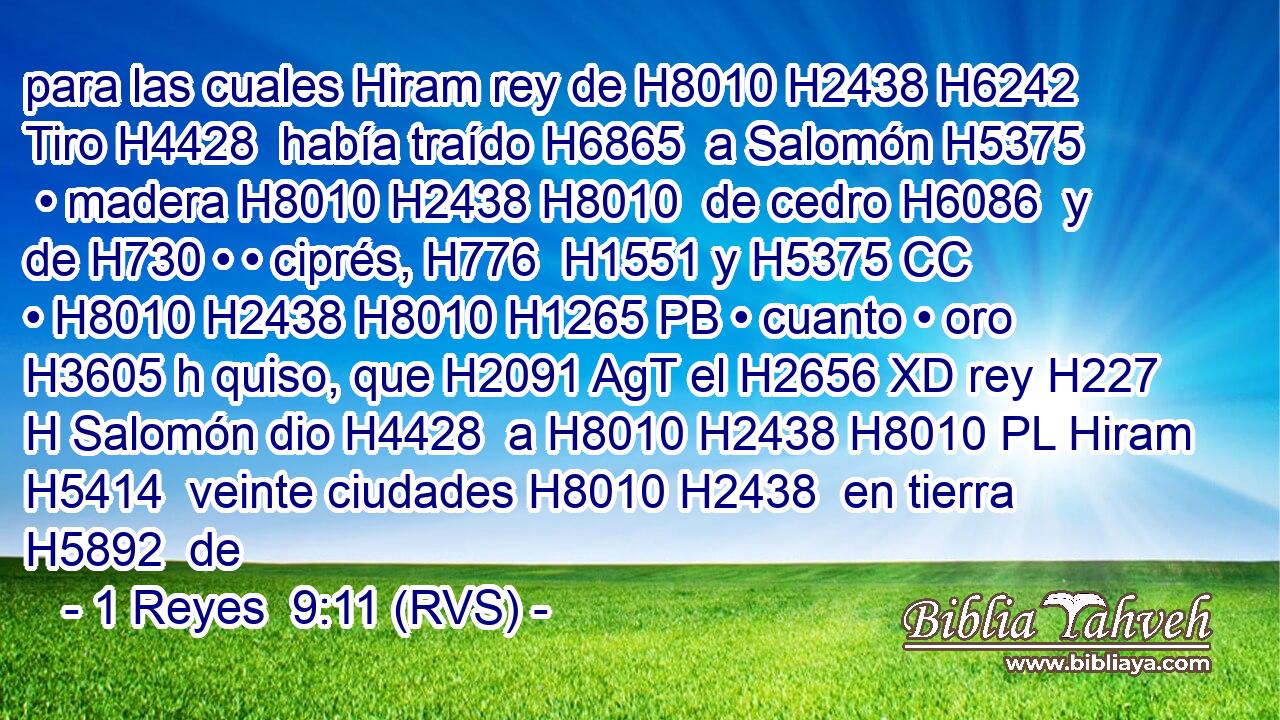para las cuales Hiram rey de H8010 H2438 H6242 Tiro H4428  había traído H6865  a Salomón H5375  • madera H8010 H2438 H8010  de cedro H6086  y de H730 • • ciprés, H776  H1551 y H5375 CC • H8010 H2438 H8010 H1265 PB • cuanto • oro H3605 h quiso, que H2091 AgT el H2656 XD rey H227 H Salomón dio H4428  a H8010 H2438 H8010 PL Hiram H5414  veinte ciudades H8010 H2438  en tierra H5892  de