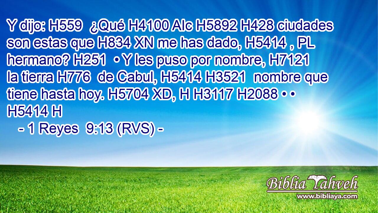 Y dijo: H559  ¿Qué H4100 AIc H5892 H428 ciudades son estas que H834 XN me has dado, H5414 , PL hermano? H251  • Y les puso por nombre, H7121  la tierra H776  de Cabul, H5414 H3521  nombre que tiene hasta hoy. H5704 XD, H H3117 H2088 • • H5414 H 