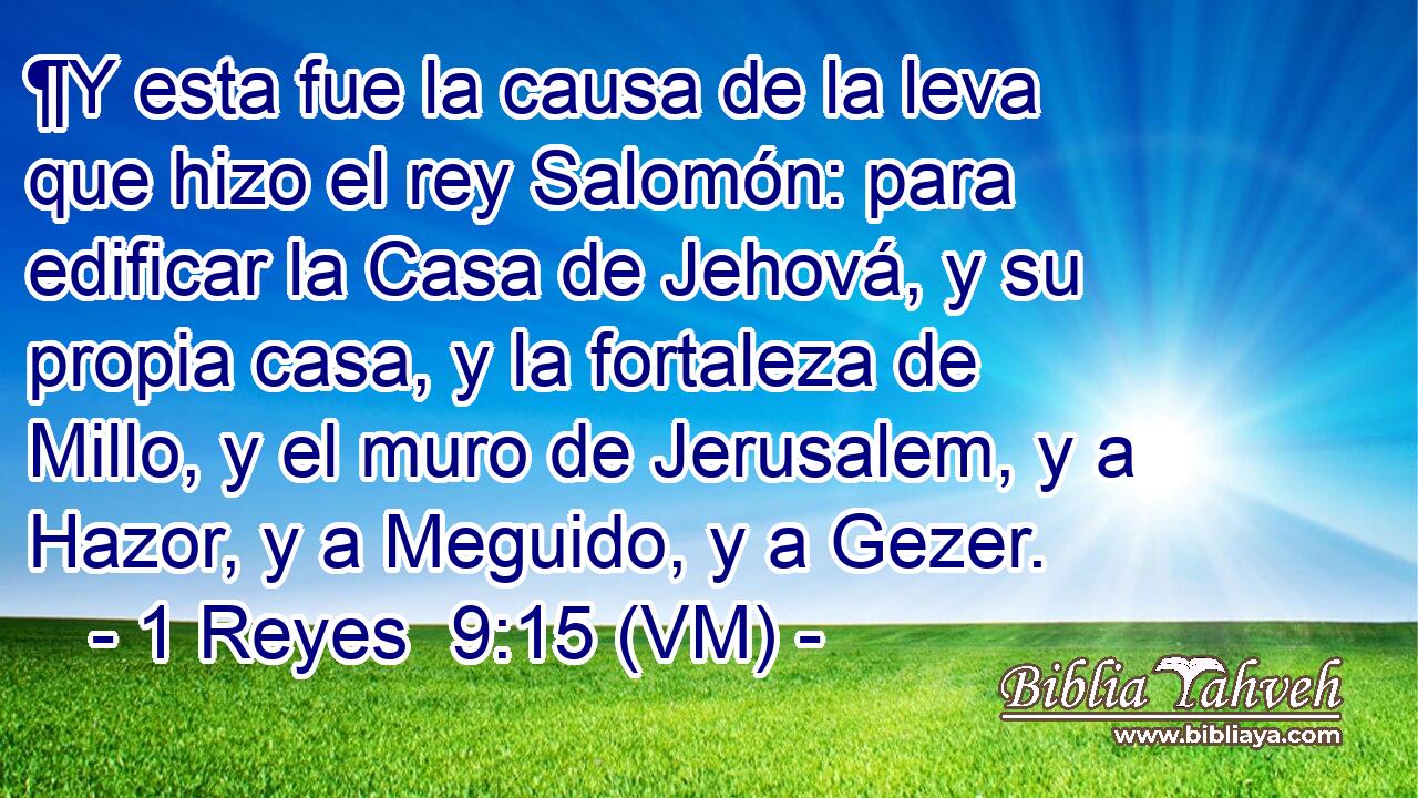  ¶Y esta fue la causa de la leva que hizo el rey Salomón: para edificar la Casa de Jehová, y su propia casa, y la fortaleza de Millo, y el muro de Jerusalem, y a Hazor, y a Meguido, y a Gezer. 