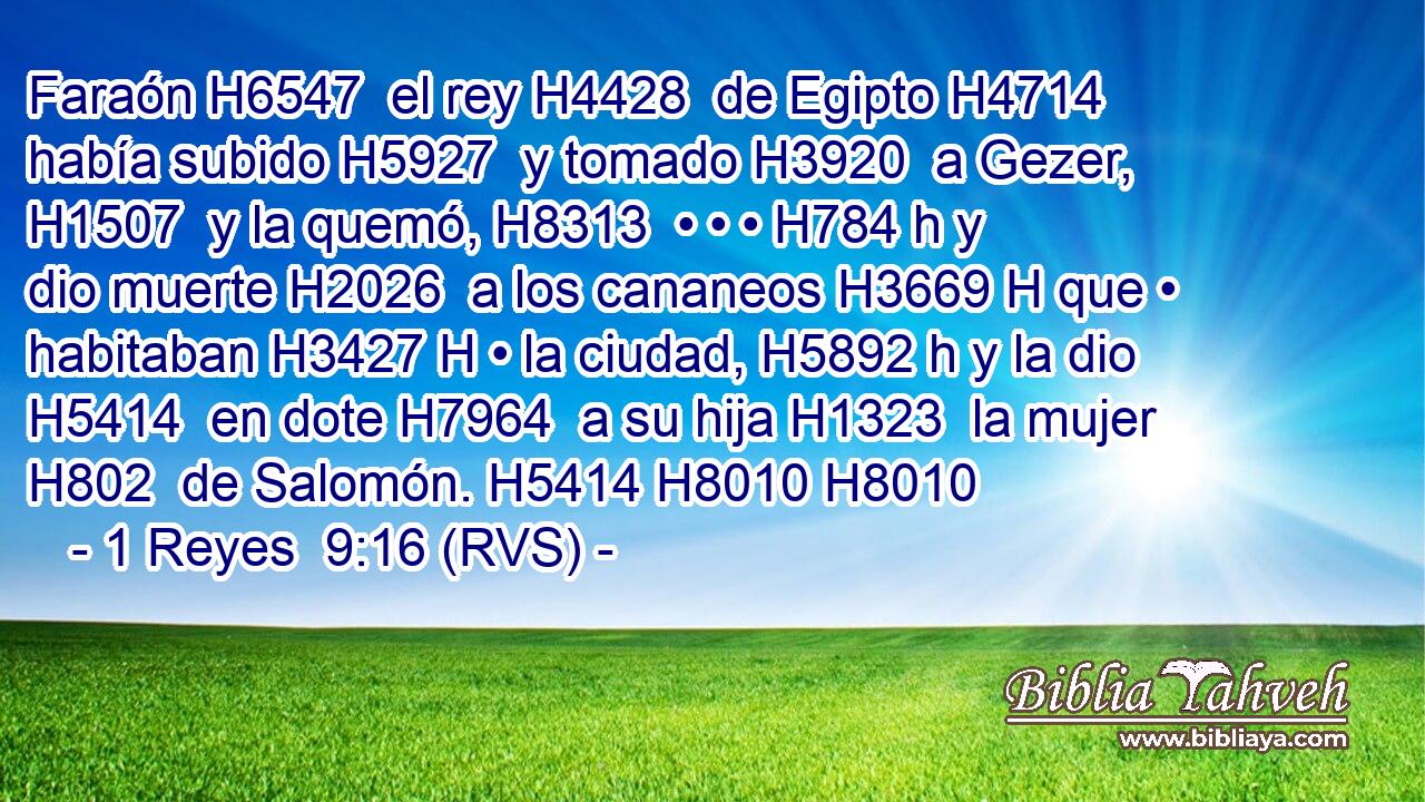 Faraón H6547  el rey H4428  de Egipto H4714  había subido H5927  y tomado H3920  a Gezer, H1507  y la quemó, H8313  • • • H784 h y dio muerte H2026  a los cananeos H3669 H que • habitaban H3427 H • la ciudad, H5892 h y la dio H5414  en dote H7964  a su hija H1323  la mujer H802  de Salomón. H5414 H8010 H8010  