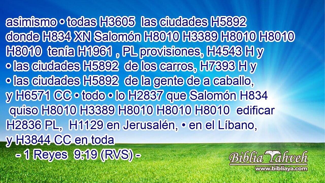 asimismo • todas H3605  las ciudades H5892  donde H834 XN Salomón H8010 H3389 H8010 H8010 H8010  tenía H1961 , PL provisiones, H4543 H y • las ciudades H5892  de los carros, H7393 H y • las ciudades H5892  de la gente de a caballo, y H6571 CC • todo • lo H2837 que Salomón H834  quiso H8010 H3389 H8010 H8010 H8010  edificar H2836 PL,  H1129 en Jerusalén, • en el Líbano, y H3844 CC en toda 