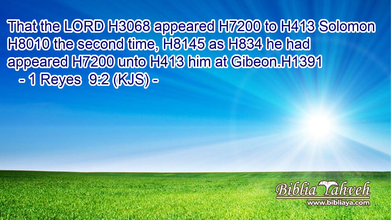 That the LORD H3068 appeared H7200 to H413 Solomon H8010 the second time, H8145 as H834 he had appeared H7200 unto H413 him at Gibeon.H1391
