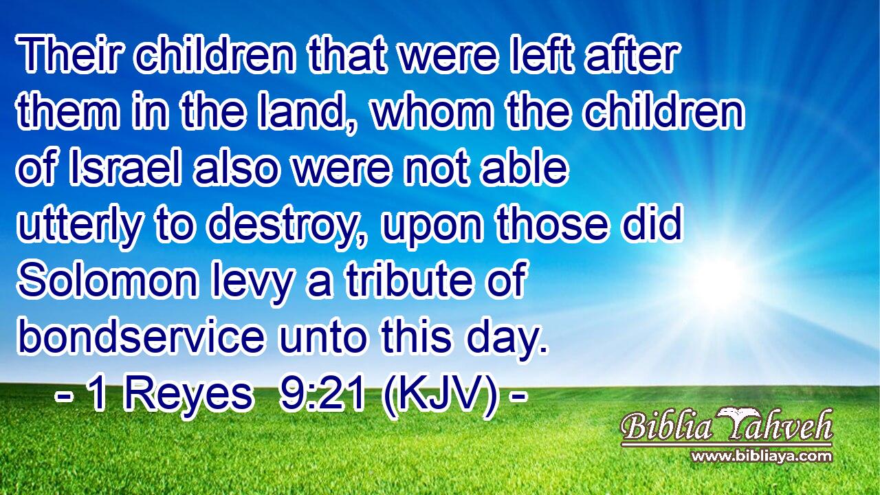 Their children that were left after them in the land, whom the children of Israel also were not able utterly to destroy, upon those did Solomon levy a tribute of bondservice unto this day.