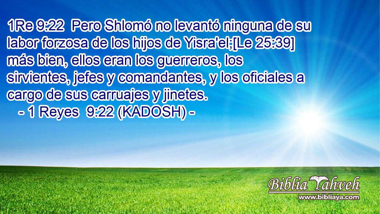  Pero Shlomó no levantó ninguna de su labor forzosa de los hijos de Yisra'el;[Le 25:39] más bien, ellos eran los guerreros, los sirvientes, jefes y comandantes, y los oficiales a cargo de sus carruajes y jinetes. 